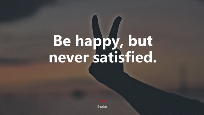 Be happy, but never satisfied. | Bruce Lee quote