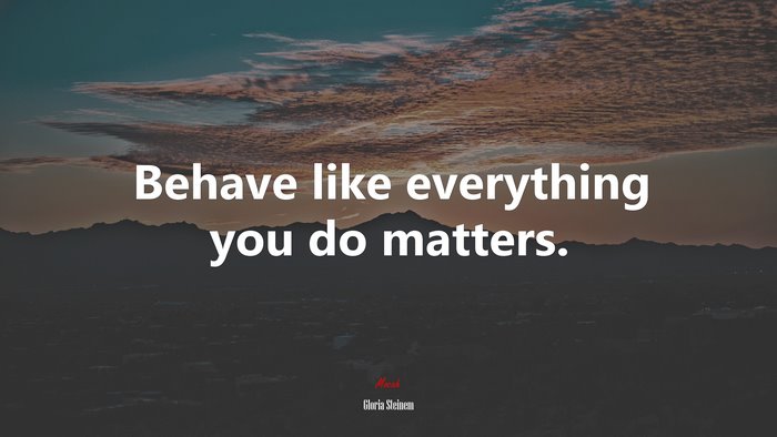 Behave like everything you do matters. | Gloria Steinem quote