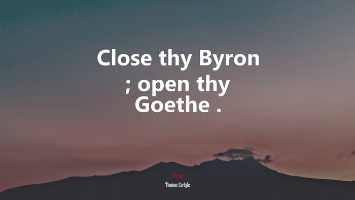 Close thy Byron ; open thy Goethe . | Thomas Carlyle quote