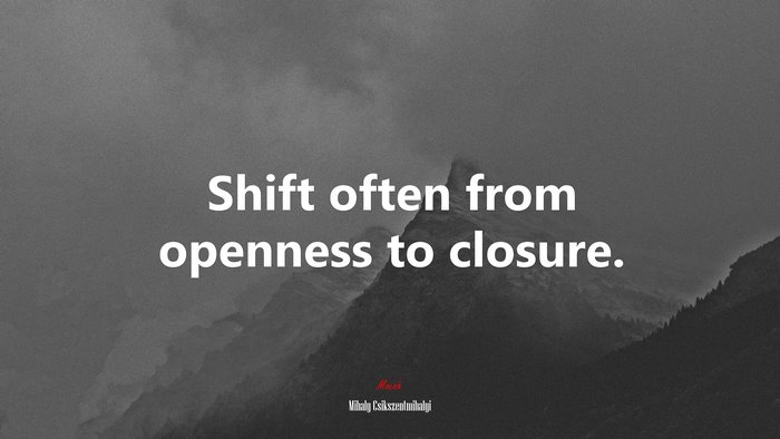Shift often from openness to closure. | Mihaly Csikszentmihalyi quote