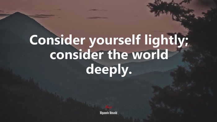 Consider yourself lightly; consider the world deeply. | Miyamoto Musashi quote