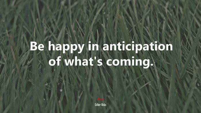 Be happy in anticipation of what’s coming. | Esther Hicks quote