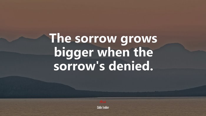 The sorrow grows bigger when the sorrow’s denied. | Eddie Vedder quote
