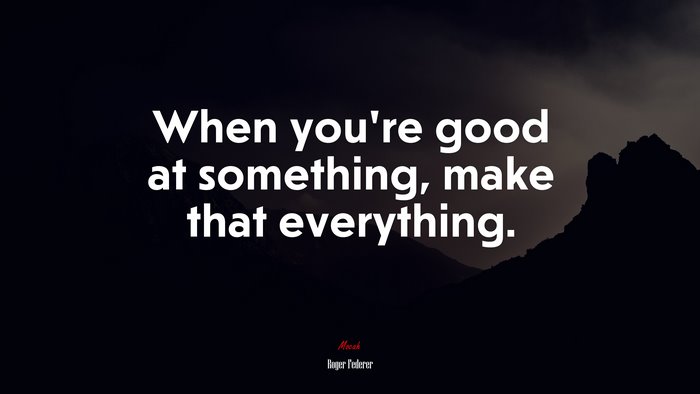 When you’re good at something, make that everything. | Roger Federer quote