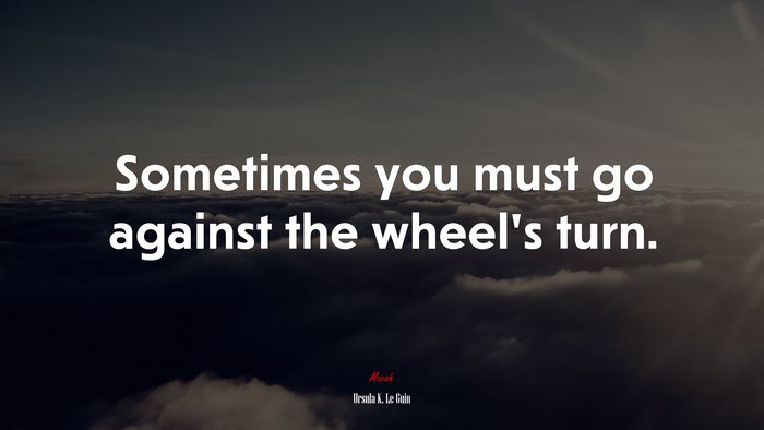 Sometimes you must go against the wheel’s turn. | Ursula K. Le Guin quote