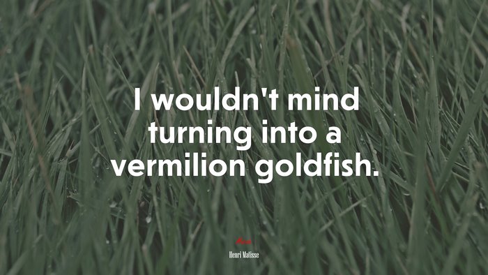 I wouldn’t mind turning into a vermilion goldfish. | Henri Matisse quote