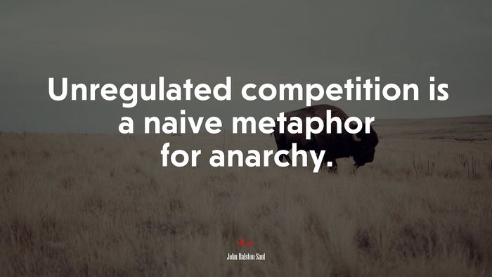 Unregulated competition is a naive metaphor for anarchy. | John Ralston Saul quote