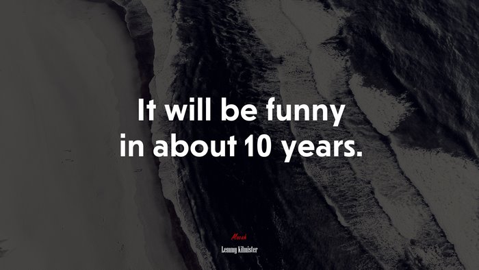 It will be funny in about 10 years. | Lemmy Kilmister quote