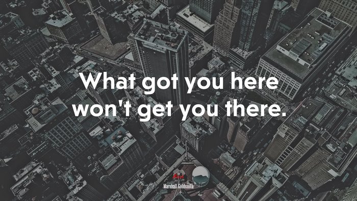 What got you here won’t get you there. | Marshall Goldsmith quote