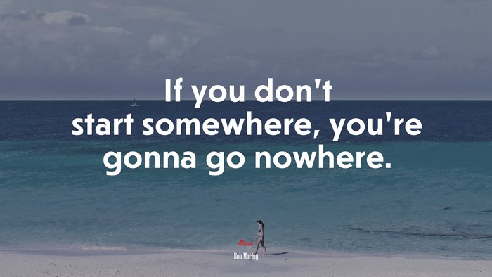 If you don’t start somewhere, you’re gonna go nowhere. | Bob Marley quote