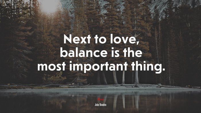 Next to love, balance is the most important thing. | John Wooden quote
