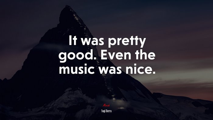 It was pretty good. Even the music was nice. | Yogi Berra quote