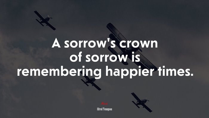 A sorrow’s crown of sorrow is remembering happier times. | Alfred Tennyson quote
