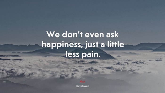 We don’t even ask happiness, just a little less pain. | Charles Bukowski quote