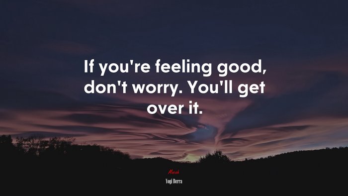 If you’re feeling good, don’t worry. You’ll get over it. | Yogi Berra quote