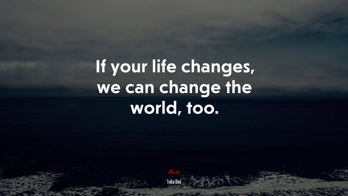 If your life changes, we can change the world, too. | Yoko Ono quote