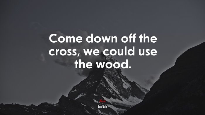 Come down off the cross, we could use the wood. | Tom Waits quote