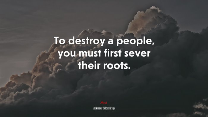 To destroy a people, you must first sever their roots. | Aleksandr Solzhenitsyn quote