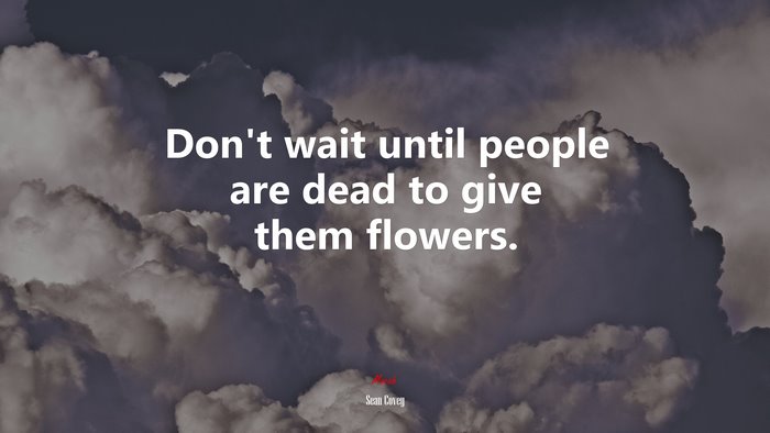 Don’t wait until people are dead to give them flowers. | Sean Covey quote