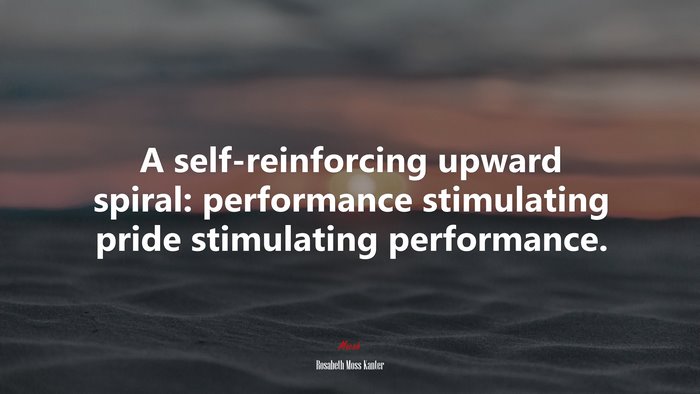A self-reinforcing upward spiral: performance stimulating pride stimulating performance. | Rosabeth Moss Kanter quote