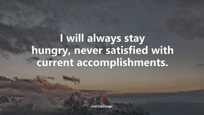 I will always stay hungry, never satisfied with current accomplishments. | Arnold Schwarzenegger quote