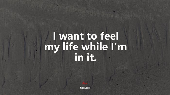 I want to feel my life while I’m in it. | Meryl Streep quote