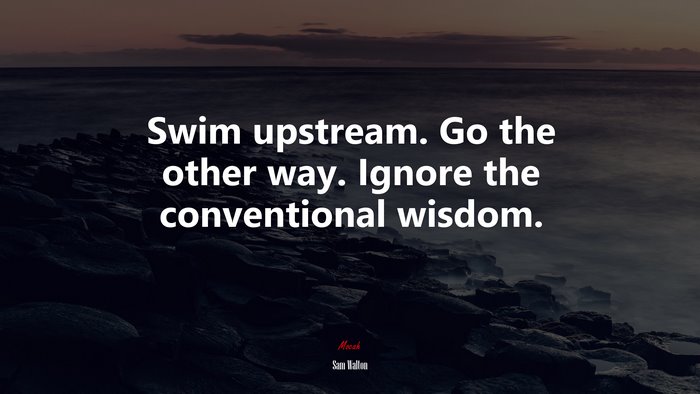 Swim upstream. Go the other way. Ignore the conventional wisdom. | Sam Walton quote