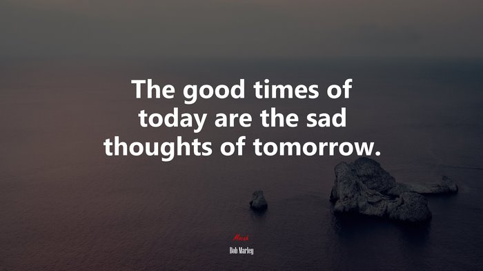 The good times of today are the sad thoughts of tomorrow. | Bob Marley quote