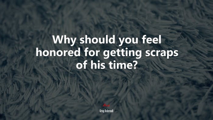 Why should you feel honored for getting scraps of his time? | Greg Behrendt quote