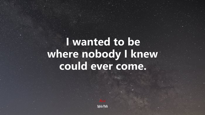 I wanted to be where nobody I knew could ever come. | Sylvia Plath quote