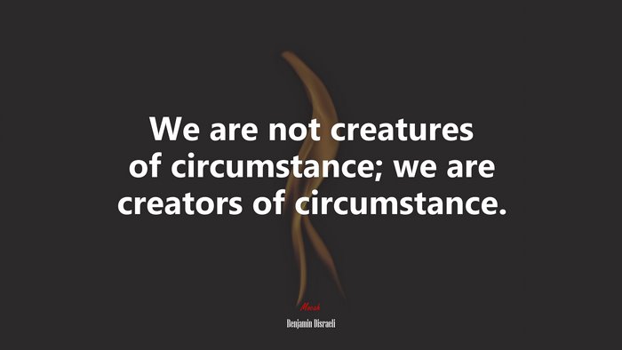 We are not creatures of circumstance; we are creators of circumstance. | Benjamin Disraeli quote