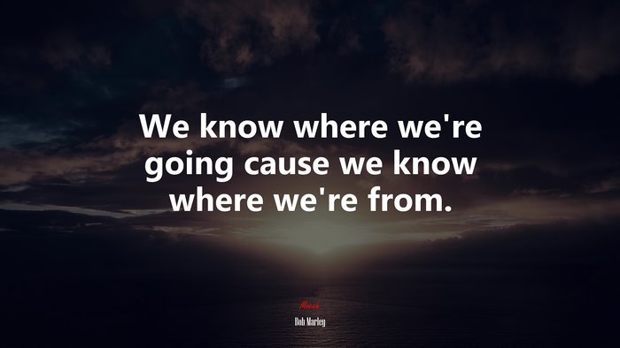 We know where we’re going cause we know where we’re from. | Bob Marley quote