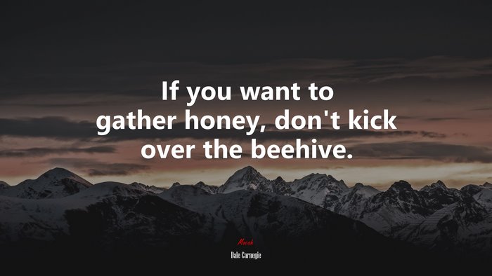 If you want to gather honey, don’t kick over the beehive. | Dale Carnegie quote
