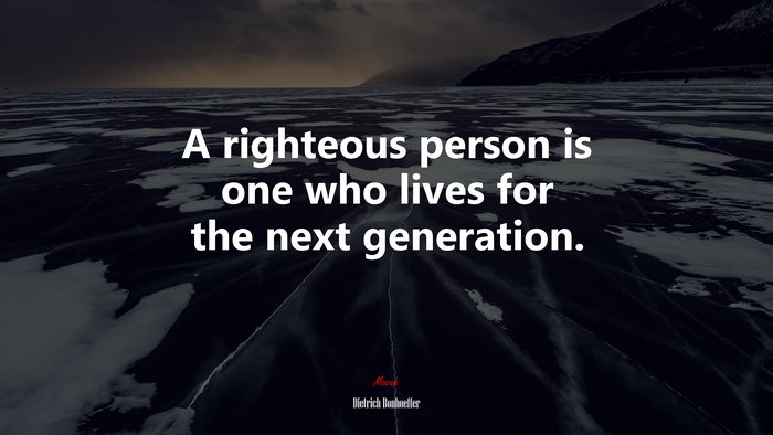 A righteous person is one who lives for the next generation. | Dietrich Bonhoeffer quote