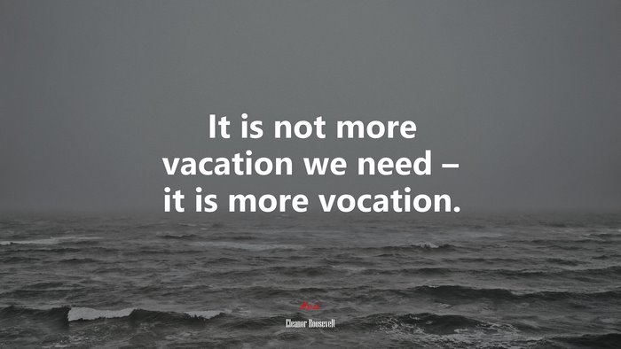 It is not more vacation we need – it is more vocation. | Eleanor Roosevelt quote