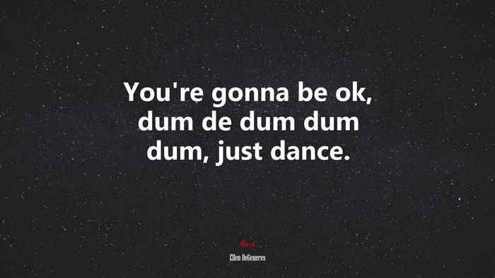 You’re gonna be ok, dum de dum dum dum, just dance. | Ellen DeGeneres quote