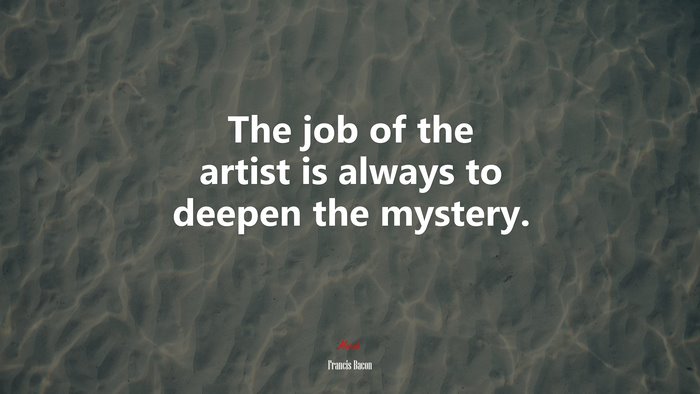 The job of the artist is always to deepen the mystery. | Francis Bacon quote