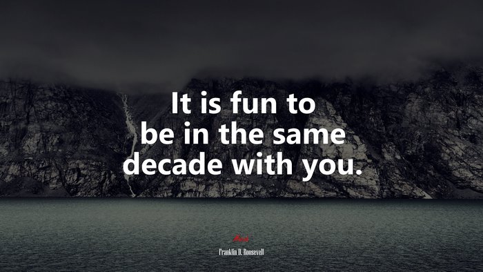 It is fun to be in the same decade with you. | Franklin D. Roosevelt quote