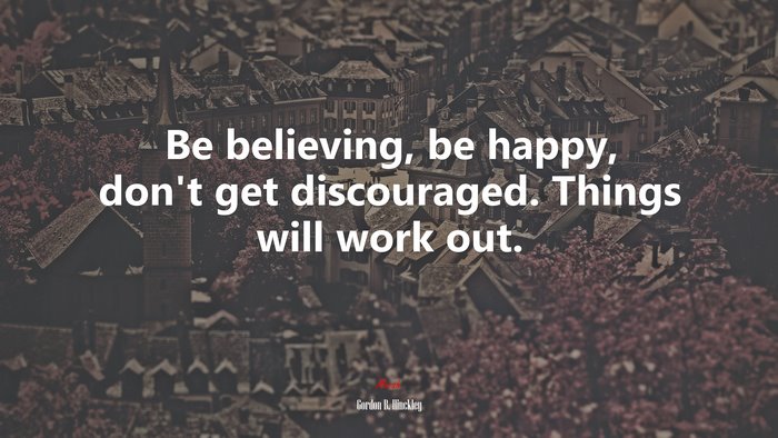 Be believing, be happy, don’t get discouraged. Things will work out. | Gordon B. Hinckley quote