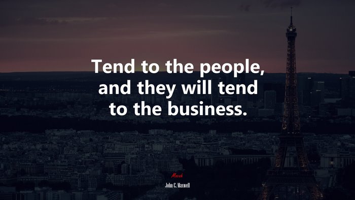 Tend to the people, and they will tend to the business. | John C. Maxwell quote