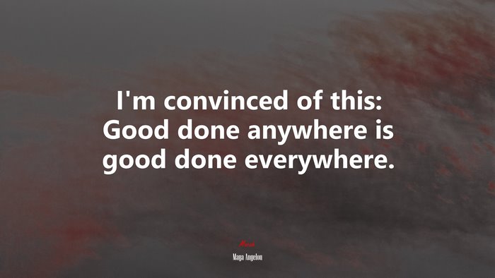 I’m convinced of this: Good done anywhere is good done everywhere. | Maya Angelou quote