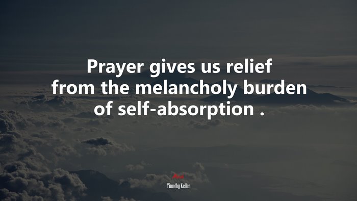 Prayer gives us relief from the melancholy burden of self-absorption . | Timothy Keller quote