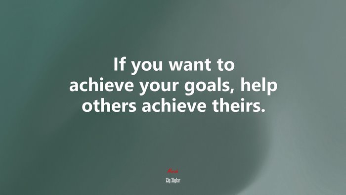 If you want to achieve your goals, help others achieve theirs. | Zig Ziglar quote