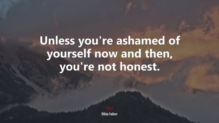 Unless you’re ashamed of yourself now and then, you’re not honest. | William Faulkner quote