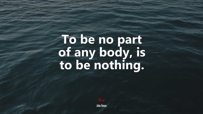 To be no part of any body, is to be nothing. | John Donne quote