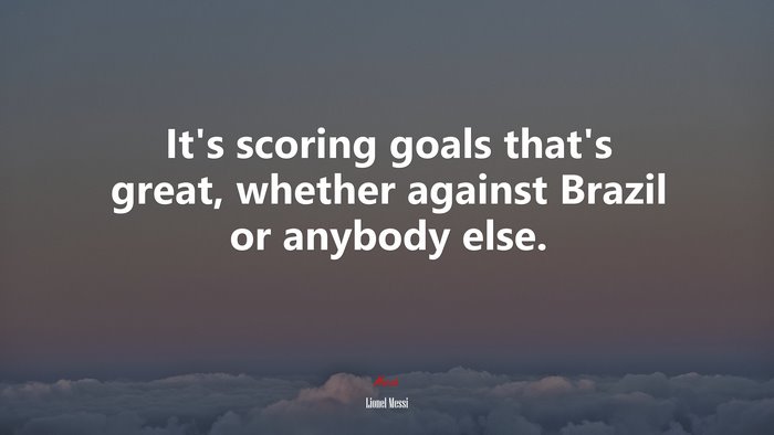 It’s scoring goals that’s great, whether against Brazil or anybody else. | Lionel Messi quote