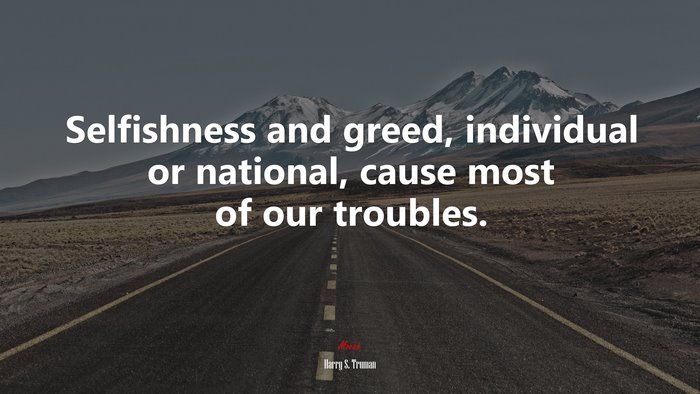 Selfishness and greed, individual or national, cause most of our troubles. | Harry S. Truman quote