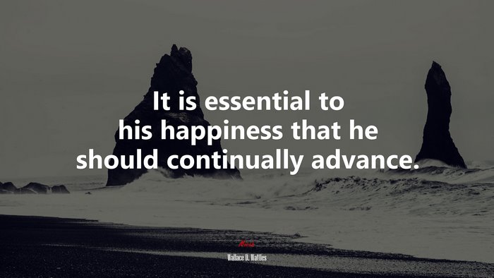 It is essential to his happiness that he should continually advance. | Wallace D. Wattles quote