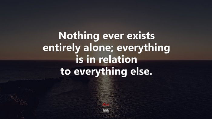 Nothing ever exists entirely alone; everything is in relation to everything else. | Buddha quote