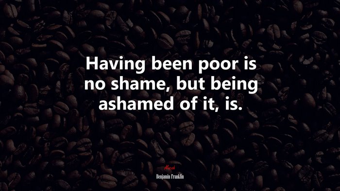 Having been poor is no shame, but being ashamed of it, is. | Benjamin Franklin quote